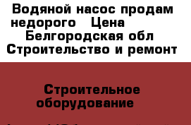 Водяной насос продам недорого › Цена ­ 5 000 - Белгородская обл. Строительство и ремонт » Строительное оборудование   